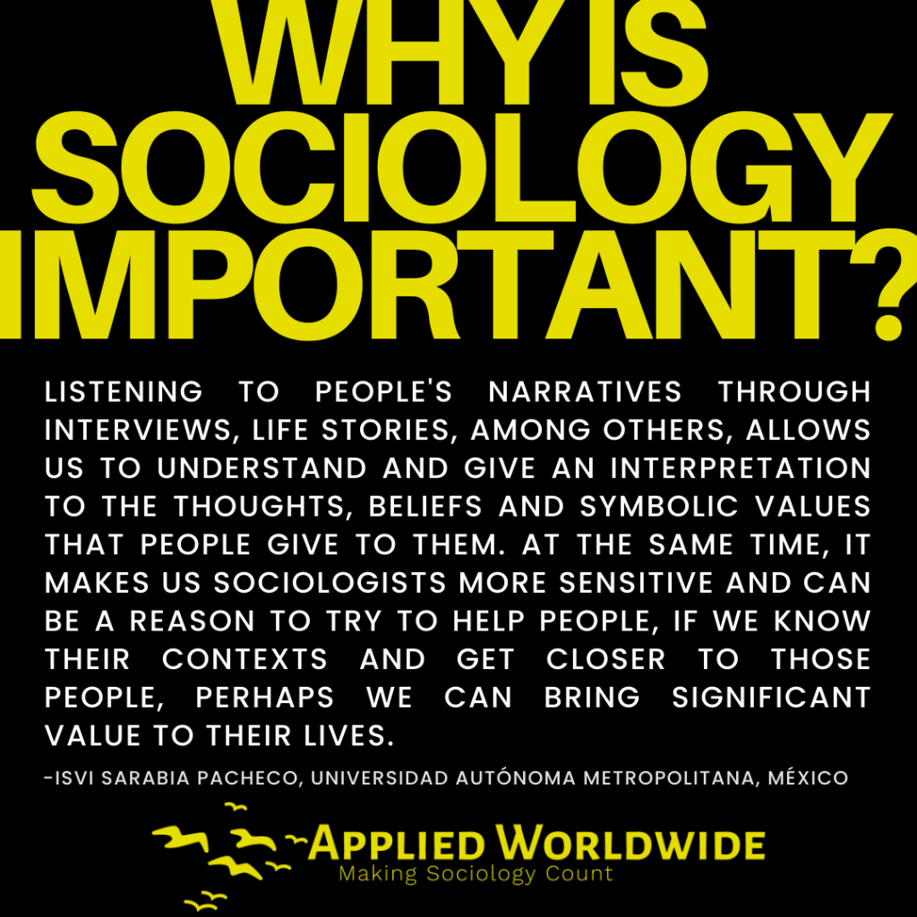 Quote graphic reading "why is sociology important?" followed by the quote "Listening to people's narratives through interviews, life stories, among others, allows us to understand and give an interpretation to the thoughts, beliefs and symbolic values that people give to them. At the same time, it makes us sociologists more sensitive and can be a reason to try to help people, if we know their contexts and get closer to those people, perhaps we can bring significant value to their lives." authored by -Isvi Sarabia Pacheco, Universidad Autónoma Metropolitana, México