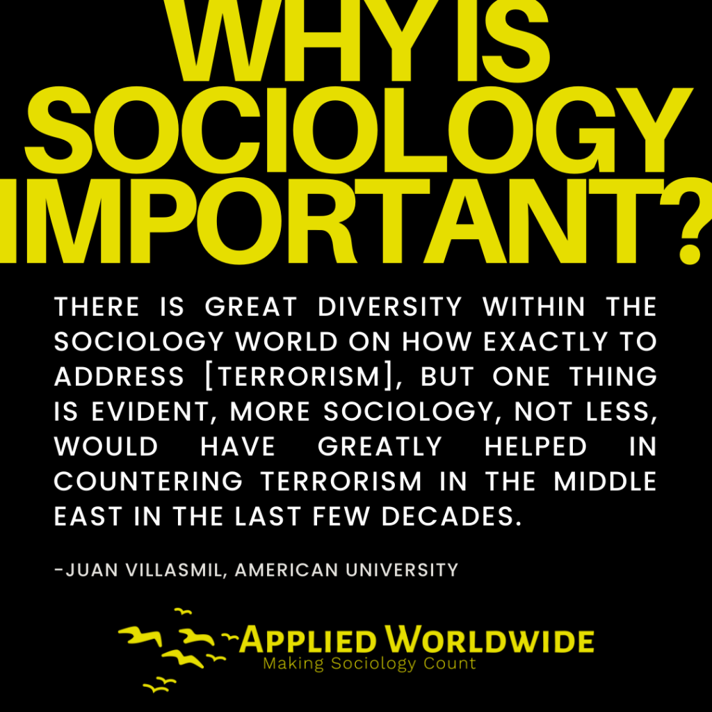Quote Graphic Reading "why is Sociology Important?" Followed by the Quote "there is Great Diversity Within the Sociology World on How Exactly to Address [terrorism], but One Thing is Evident, More Sociology, Not Less, Would Have Greatly Helped in Countering Terrorism in the Middle East in the Last Few Decades." Authored by Juan Villasmil
