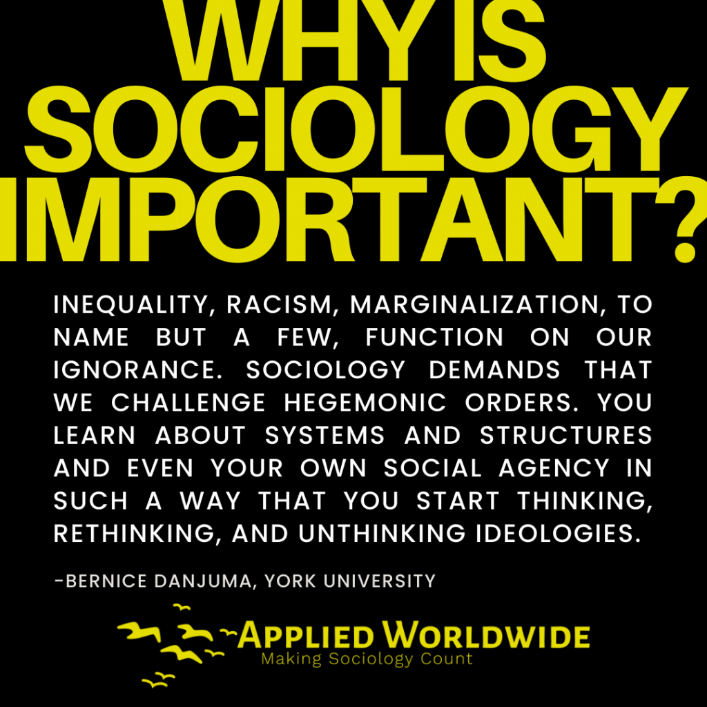 Quote graphic reading "why is sociology important?" followed by the quote "Inequality, racism, marginalization, to name but a few, function on our ignorance. Sociology demands that we challenge hegemonic orders. You learn about systems and structures and even your own social agency in such a way that you start thinking, rethinking, and unthinking ideologies." authored by Bernice Danjuma